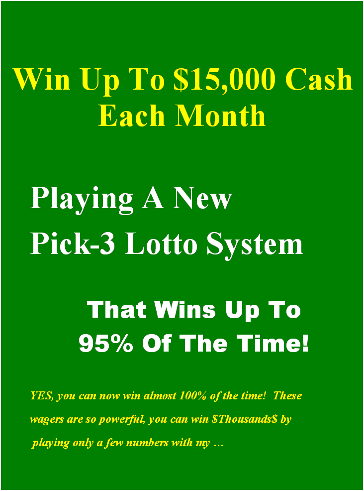 Text Box: &nbsp;
&nbsp;
&nbsp;
&nbsp;Win Up To $15,000 Cash Each Month
&nbsp;
Playing A New
Pick-3 Lotto System
&nbsp;
That Wins Up To 
95% Of The Time!
&nbsp;
YES, you can now win almost 100% of the time!&nbsp; These 
wagers are so powerful, you can win $Thousands$ by
&nbsp;playing only a few numbers with my 
&nbsp;
&nbsp;
&nbsp;




&nbsp;
&nbsp;
